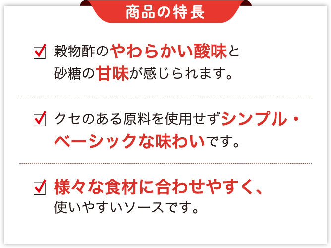 商品の特徴 穀物酢のやわらかい酸味と砂糖の甘味が感じられます。クセのある原料を使用せずシンプル・ベーシックな味わいです。様々な食材に合わせやすく、使いやすいソースです。