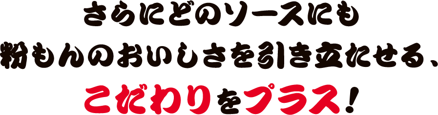 さらにどのソースにも粉もんのおいしさを引き立たせる、こだわりをプラス!