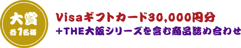 大賞 各1名様 Visaギフトカード30,000円分＋THE大阪シリーズを含む商品詰め合わせ