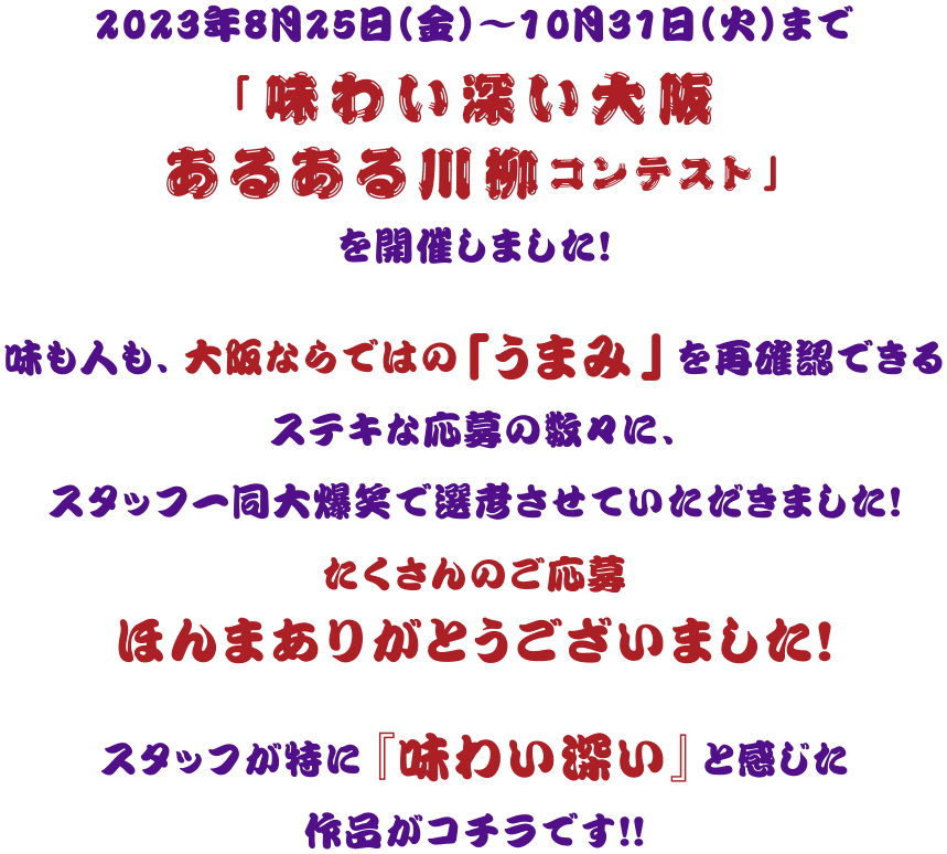 2023年8月25日（金）～10月31日（火）まで 「味わい深い大阪あるある川柳コンテスト」を開催しました！味も人も、大阪ならではの「うまみ」を再確認できるステキな応募の数々に、スタッフ一同大爆笑で選考させていただきました！たくさんのご応募ほんまありがとうございました！スタッフが特に『味わい深い』と感じた作品がコチラです！！