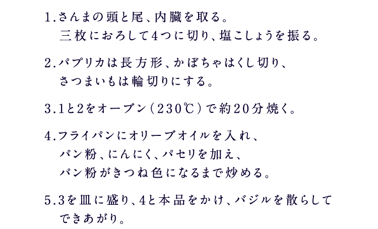 1.さんまの頭と尾、内臓を取る。　三枚におろして4つに切り、塩こしょうを振る。2.パプリカは長方形、かぼちゃはくし切り、　さつまいもは輪切りにする。3.1と2をオーブン（230℃）で約20分焼く。4.フライパンにオリーブオイルを入れ、　パン粉、にんにく、パセリを加え、　パン粉がきつね色になるまで炒める。5.3を皿に盛り、4と糀甘酒入り5種の野菜果実　ドレッシングをかけ、バジルを散らしてできあがり。