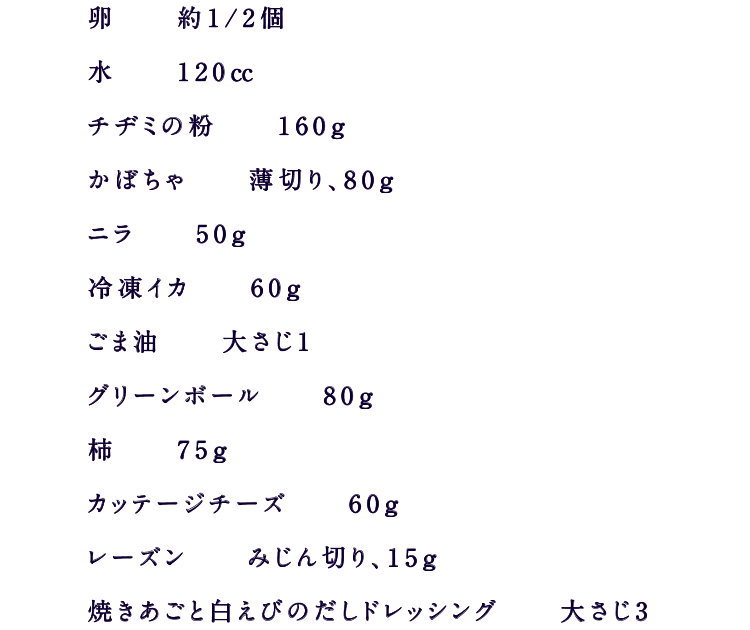 卵　　約1/2個水　　120㏄チヂミの粉　　160ｇかぼちゃ　　薄切り、80ｇニラ　　50ｇ冷凍イカ　　60ｇごま油　　30ｇグリーンボール　　80ｇ柿　　75ｇカッテージチーズ　　60ｇレーズン　　みじん切り、15ｇ焼きあごと白えびのだしドレッシング　　大さじ3