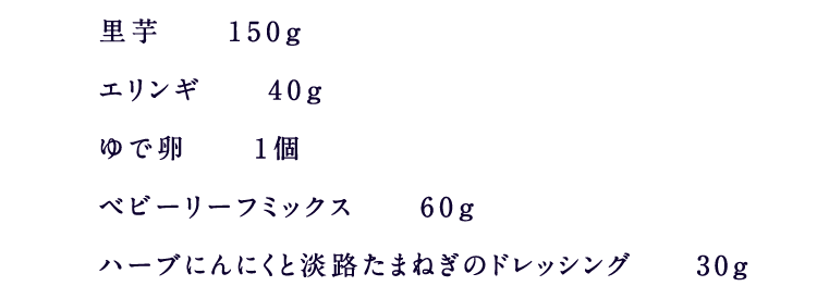 里芋　　150ｇエリンギ　　40ｇゆで卵　　1個ベビーリーフミックス　　60ｇハーブにんにくと淡路たまねぎのドレッシング　　30ｇ