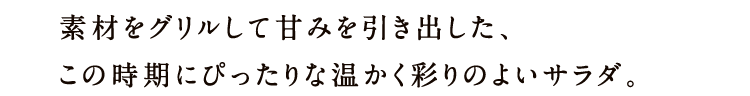 素材をグリルして甘みを引き出した、この時期にぴったりな温かく彩りのよいサラダ。