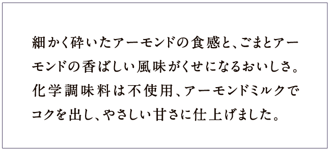 細かく砕いたアーモンドの食感と、ごまとアーモンドの香ばしい風味がくせになるおいしさ。化学調味料は不使用、アーモンドミルクでコクを出し、やさしい甘さに仕上げました。