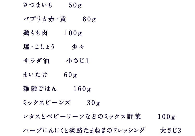 さつまいも　　50ｇパプリカ赤・黄　　80ｇ鶏もも肉　　100ｇ塩・こしょう　　少々サラダ油　　小さじ1まいたけ　　60ｇ雑穀ごはん　　160ｇミックスビーンズ　　30ｇレタスとベビーリーフなどのミックス野菜　　100ｇハーブにんにくと淡路たまねぎのドレッシング　　大さじ3