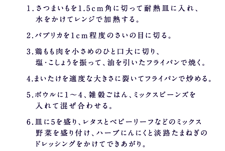 1．さつまいもを1.5cm角に切って耐熱皿に入れ、　水をかけてレンジで加熱する。2.パプリカを1cm程度のさいの目に切る。3.鶏もも肉を小さめのひと口大に切り、　塩・こしょうを振って、油を引いたフライパンで焼く。4.まいたけを適度な大きさに裂いてフライパンで炒める。5.ボウルに1～4、雑穀ごはん、ミックスビーンズを　入れて混ぜ合わせる。6.皿に5を盛り、レタスとベビーリーフなどのミックス　野菜を盛り付け、ハーブにんにくと淡路たまねぎの　ドレッシングをかけてできあがり。