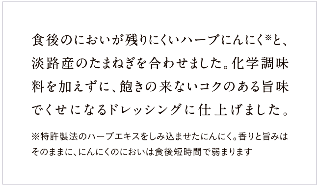 食後のにおいが残りにくいハーブにんにく※と、淡路産の玉ねぎを使ったコクのあるドレッシング。化学調味料は不使用、飽きのこないおいしさです。※特許製法のハーブエキスをしみ込ませたにんにく。香りと旨みはそのままに、にんにくのにおいは食後短時間で弱まります