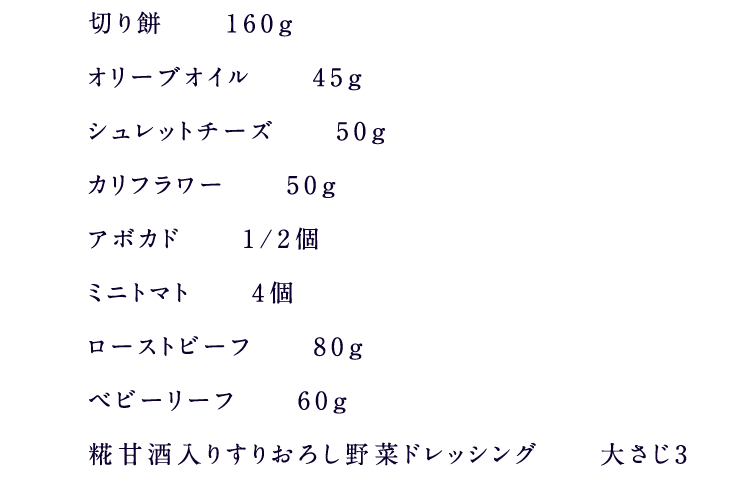 切り餅　160g　オリーブオイル　45g　シュレットチーズ　50g　カリフラワー　50g　アボカド　1/2個　ミニトマト　4個　ローストビーフ　80g　ベビーリーフ　60g　糀甘酒入り5種の野菜果実ドレッシング　大さじ3