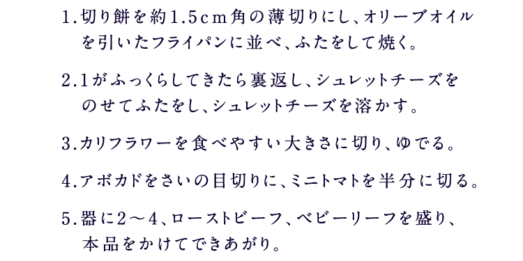1.切り餅を約1.5cm角の薄切りにし、オリーブオイルを引いたフライパンに並べ、ふたをして焼く。2.1がふっくらしてきたら裏返し、シュレットチーズをのせてふたをし、シュレットチーズを溶かす。3.カリフラワーを食べやすい大きさに切り、ゆでる。4.アボカドをさいの目切りに、ミニトマトを半分に切る。5.器に2～4、ローストビーフ、ベビーリーフを盛り、糀甘酒入り5 種の野菜果実ドレッシングをかけてできあがり。