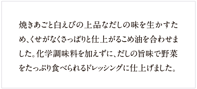 焼きあごと白えびの上品なだしの味を活かすため、くせがなくさっぱりと仕上がる米油を使用。化学調味料は不使用、だしの旨みで野菜をたっぷり食べられます。