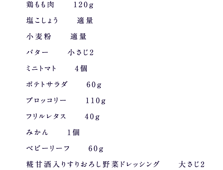 鶏もも肉　120g 塩こしょう　適量 小麦粉　適量 バター　小さじ2 ミニトマト　4個 ポテトサラダ　60g ブロッコリー　110g フリルレタス　40g みかん　1個 ベビーリーフ　60g 糀甘酒入り5種の野菜果実ドレッシング　大さじ2