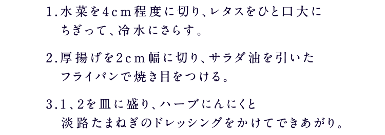 1.水菜を4cm程度に切り、レタスをひと口大にちぎって、冷水にさらす。2.厚揚げを2cm幅に切り、サラダ油を引いたフライパンで焼き目をつける。3.1 、2を皿に盛り、ハーブにんにくと淡路たまねぎのドレッシングをかけてできあがり。