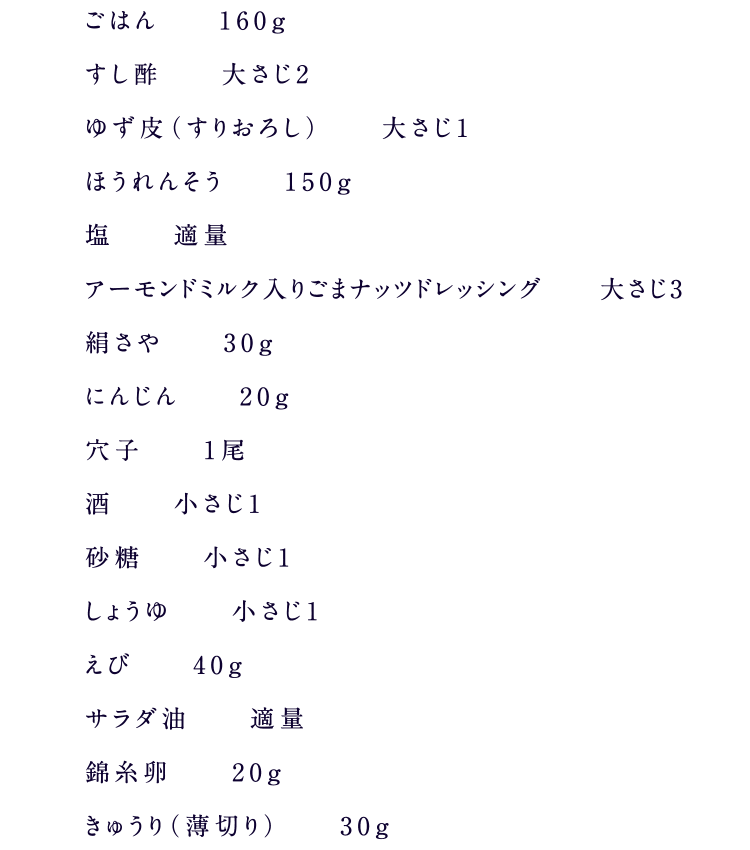 ごはん　160g すし酢　大さじ2 ゆず皮（すりおろし）　大さじ1 ほうれんそう　150g 塩　適量 アーモンドミルク入りごまナッツドレッシング　大さじ3 絹さや　30g にんじん　20g 穴子　1尾 酒　小さじ1 砂糖　小さじ1 しょうゆ　小さじ1 えび　40g サラダ油　適量 錦糸卵　20g きゅうり（薄切り）　30g