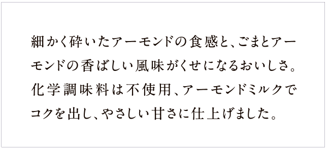 細かく砕いたアーモンドの食感と、ごまとアーモンドの香ばしい風味がくせになるおいしさ。化学調味料は不使用、アーモンドミルクでコクを出し、やさしい甘さに仕上げました。