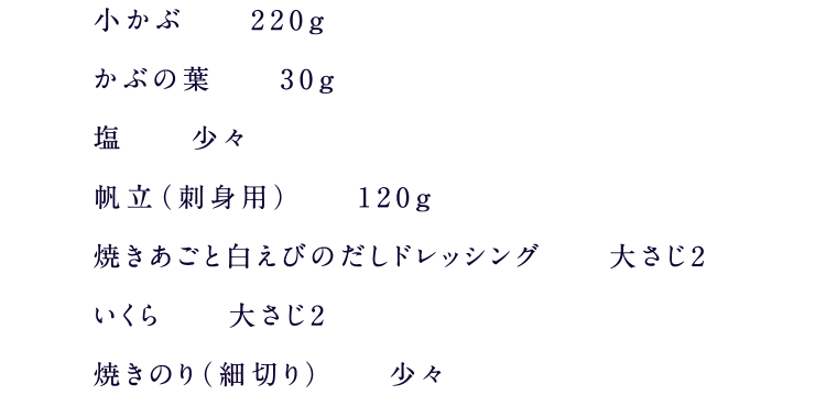 小かぶ　220g かぶの葉30g 塩少々 帆立（刺身用）120g 焼きあごと白えびのだしドレッシング 大さじ2 いくら　大さじ2 焼きのり（細切り）少々