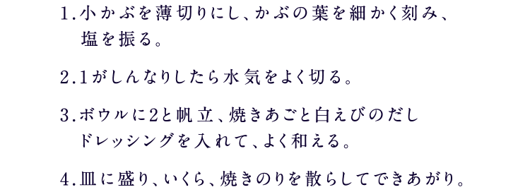 1.小かぶを薄切りにし、かぶの葉を細かく刻み、塩を振る。2.1がしんなりしたら水気をよく切る。3.ボウルに2と帆立、焼きあごと白えびのだしドレッシングを入れて、よく和える。4.皿に盛り、いくら、焼きのりを散らしてできあがり。
