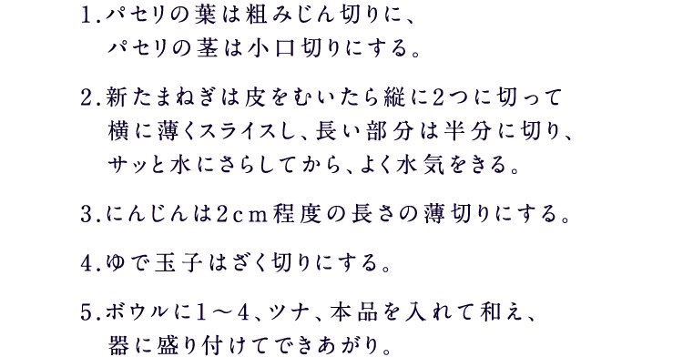 1.パセリの葉は粗みじん切りに、 パセリの茎は小口切りにする。2.新たまねぎは皮をむいたら縦に2つに切って 横に薄くスライスし、長い部分は半分に切り、 サッと水にさらしてから、よく水気をきる。3.にんじんは2cm程度の長さの薄切りにする。4.ゆで玉子はざく切りにする。5.ボウルに1～4、ツナ、糀甘酒入り ５種の野菜果実ドレッシングを入れて和え、 器に盛り付けてできあがり。