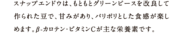 スナップエンドウは、もともとグリーンピースを改良して作られた豆で、甘みがあり、パリポリとした食感が楽しめます。β-カロテン・ビタミンC