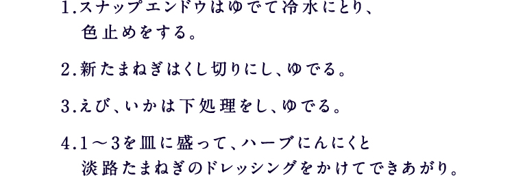 1.スナップエンドウはゆでて冷水にとり、色止めをする。2.新たまねぎはくし切りにし、ゆでる。3.えび、いかは下処理をし、ゆでる。4.1～3を皿に盛って、ハーブにんにくと淡路たまねぎのドレッシングをかけてできあがり。