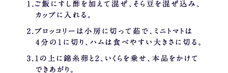 1.ご飯にすし酢を加えて混ぜ、そら豆を混ぜ込み、カップに入れる。 2.ブロッコリーは小房に切って茹で、ミニトマトは4分の１に切り、ハムは食べやすい大きさに切る。 3.1の上に錦糸卵と2、いくらを乗せ、本品をかけてできあがり。