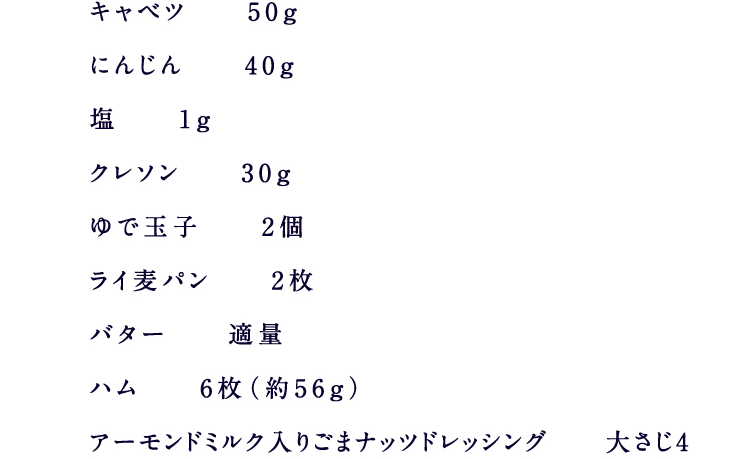 キャベツ 50gにんじん 40g塩 1gクレソン 30gゆで玉子 2個ライ麦パン 2枚バター 適量ハム 6枚（約56g）アーモンドミルク入りごまナッツドレッシング 大さじ4