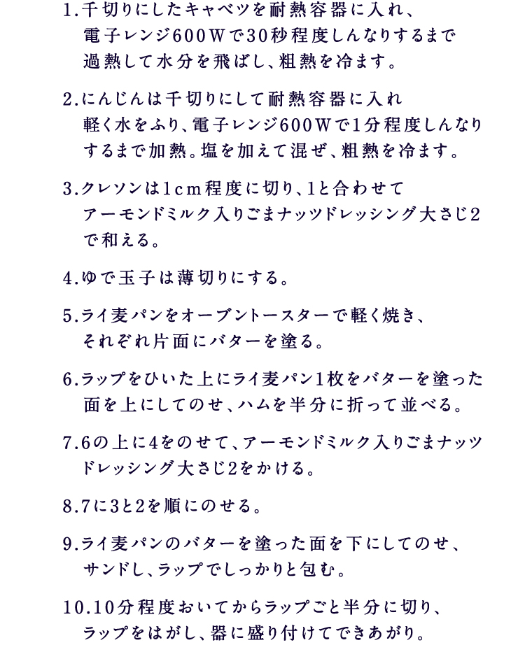 1.千切りにしたキャベツを耐熱容器に入れ、電子レンジ600Wで30秒程度しんなりするまで過熱して水分を飛ばし、粗熱を冷ます。2.にんじんは千切りにして耐熱容器に入れ軽く水をふり、電子レンジ600Wで1分程度しんなりするまで加熱。塩を加えて混ぜ、粗熱を冷ます。3.クレソンは1cm程度に切り、1と合わせてアーモンドミルク入りごまナッツドレッシング大さじ２で和える。4.ゆで玉子は薄切りにする。5.ライ麦パンをオーブントースターで軽く焼き、それぞれ片面にバターを塗る。6.ラップをひいた上にライ麦パン1枚をバターを塗った面を上にしてのせ、ハムを半分に折って並べる。7.6の上に4をのせて、アーモンドミルク入りごまナッツドレッシング大さじ2をかける。8.7に3と2を順にのせる。9.ライ麦パンのバターを塗った面を下にしてのせ、サンドし、ラップでしっかりと包む。10.10分程度おいてからラップごと半分に切り、ラップをはがし、器に盛り付けてできあがり。