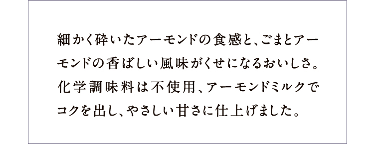 細かく砕いたアーモンドの食感と、ごまとアーモンドの香ばしい風味がくせになるおいしさ。化学調味料は不使用、アーモンドミルクでコクを出し、やさしい甘さに仕上げました。