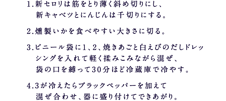 1.新セロリは筋をとり薄く斜め切りにし、 新キャベツとにんじんは千切りにする。2.燻製いかを食べやすい大きさに切る。3.ビニール袋に1、2、焼きあごと白えびのだしドレッシングを入れて軽く揉みこみながら混ぜ、 袋の口を縛って30分ほど冷蔵庫で冷やす。4.3が冷えたらブラックペッパーを加えて 混ぜ合わせ、器に盛り付けてできあがり。