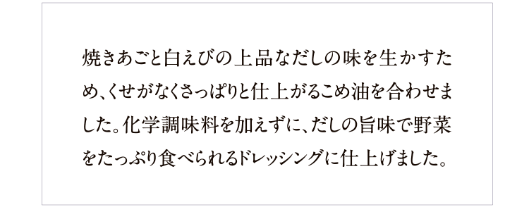 焼きあごと白えびの上品なだしの味を活かすため、くせがなくさっぱりと仕上がる米油を使用。化学調味料は不使用、だしの旨みで野菜をたっぷり食べられます。