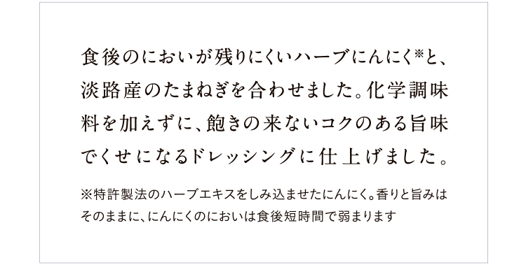 食後のにおいが残りにくいハーブにんにく※と、淡路産のたまねぎを使ったコクのあるドレッシング。化学調味料は不使用、飽きのこないおいしさです。※特許製法のハーブエキスをしみ込ませたにんにく。香りと旨みはそのままに、にんにくのにおいは食後短時間で弱まります