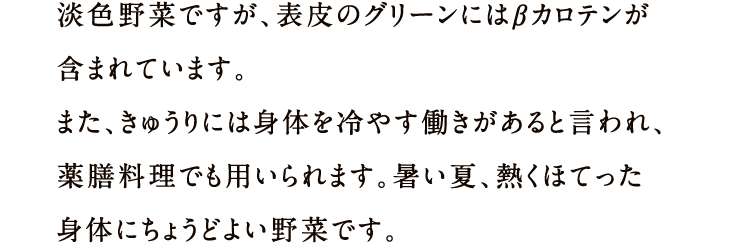 淡色野菜ですが、表皮のグリーンにはβカロテンが含まれています。また、きゅうりには身体を冷やす働きがあると言われ、薬膳料理でも用いられます。暑い夏、熱くほてった身体にちょうどよい野菜です。