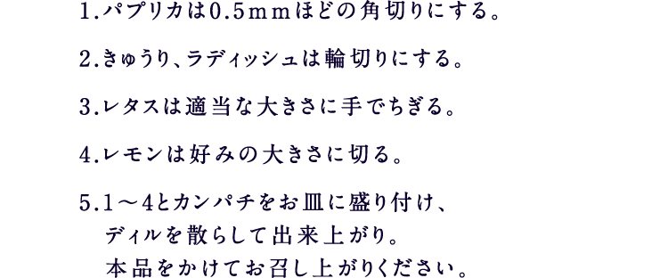 1.パプリカは0.5ｍｍほどの角切りにする。2.きゅうり、ラディッシュは輪切りにする。3.レタスは適当な大きさに手でちぎる。4.レモンは好みの大きさに切る。5.1～4とカンパチをお皿に盛り付け、ディルを散らして出来上がり。本品をかけてお召し上がりください。