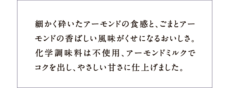 細かく砕いたアーモンドの食感と、ごまとアーモンドの香ばしい風味がくせになるおいしさ。化学調味料は不使用、アーモンドミルクでコクを出し、やさしい甘さに仕上げました。