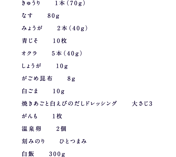 きゅうり1本（70g）なす80gみょうが2本（40g）青じそ10枚オクラ5本（40g）しょうが10gがごめ昆布8g白ごま10g焼きあごと白えびのだしドレッシング大さじ3がんも1枚温泉卵2個刻みのりひとつまみ白飯300g