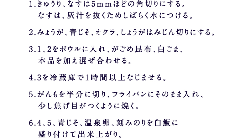 1.きゅうり、なすは5mmほどの角切りにする。なすは、灰汁を抜くためしばらく水につける。2.みょうが、青じそ、オクラ、しょうがはみじん切りにする。3.1、2をボウルに入れ、がごめ昆布、白ごま、本品を加え混ぜ合わせる。4.3を冷蔵庫で1時間以上なじませる。5.がんもを半分に切り、フライパンにそのまま入れ、少し焦げ目がつくように焼く。6.4、5、青じそ、温泉卵、刻みのりを白飯に盛り付けて出来上がり。