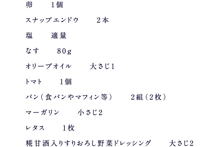 卵1個スナップエンドウ2本塩適量なす80ｇオリーブオイル大さじ１トマト1個パン（食パンやマフィン等）2組（2枚）マーガリン小さじ2レタス1枚糀甘酒入りすりおろし野菜ドレッシング大さじ2