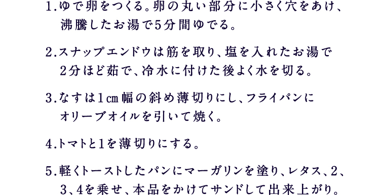 1.ゆで卵をつくる。卵の丸い部分に小さく穴をあけ、沸騰したお湯で5分間ゆでる。2.スナップエンドウは筋を取り、塩を入れたお湯で2分ほど茹で、冷水に付けた後よく水を切る。3.なすは1㎝幅の斜め薄切りにし、フライパンにオリーブオイルを引いて焼く。4.トマトと1を薄切りにする。5.軽くトーストしたパンにマーガリンを塗り、レタス、2、3、4を乗せ、本品をかけてサンドして出来上がり。