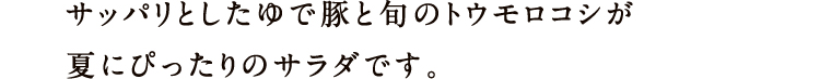 サッパリとしたゆで豚と旬のトウモロコシが夏にぴったりのサラダです。