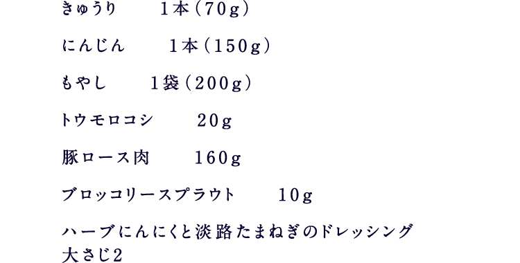 きゅうり1本（70g）にんじん1本（150g）もやし1袋（200g）トウモロコシ20g豚ロース肉160gブロッコリースプラウト10gハーブにんにくと淡路たまねぎのドレッシング大さじ2