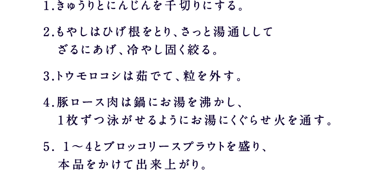 1.きゅうりとにんじんを千切りにする。2.もやしはひげ根をとり、さっと湯通ししてざるにあげ、冷やし固く絞る。3.トウモロコシは茹でて、粒を外す。4.豚ロース肉は鍋にお湯を沸かし、1枚ずつ泳がせるようにお湯にくぐらせ火を通す。5. 1～4とブロッコリースプラウトを盛り、本品をかけて出来上がり。