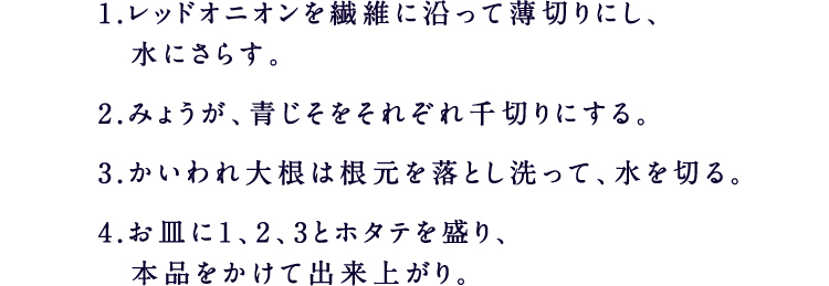 1.レッドオニオンを繊維に沿って薄切りにし、水にさらす。2.みょうが、青じそをそれぞれ千切りにする。3.かいわれ大根は根元を落とし洗って、水を切る。4.お皿に1、2、3とホタテを盛り、本品をかけて出来上がり。