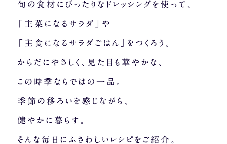 旬の食材にぴったりなドレッシングを使って、「主菜になるサラダ」や「主食になるサラダごはん」をつくろう。からだにやさしく、見た目も華やかな、この時季ならではの一品。季節の移ろいを感じながら、健やかに暮らす。そんな毎日にふさわしいレシピをご紹介。