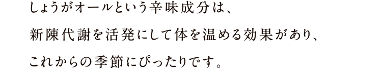 しょうがオールという辛味成分は、新陳代謝を活発にして体を温める効果があり、これからの季節にぴったりです。