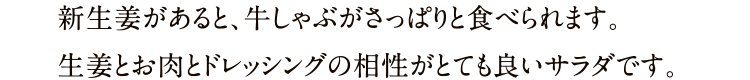 新生姜があると、牛しゃぶがさっぱりと食べられます。生姜とお肉とドレッシングの相性がとても良いサラダです。