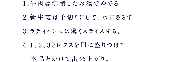 1.牛肉は沸騰したお湯でゆでる。2.新生姜は千切りにして、水にさらす。3.ラディッシュは薄くスライスする。4.1、2、3とレタスを皿に盛りつけて本品をかけて出来上がり。