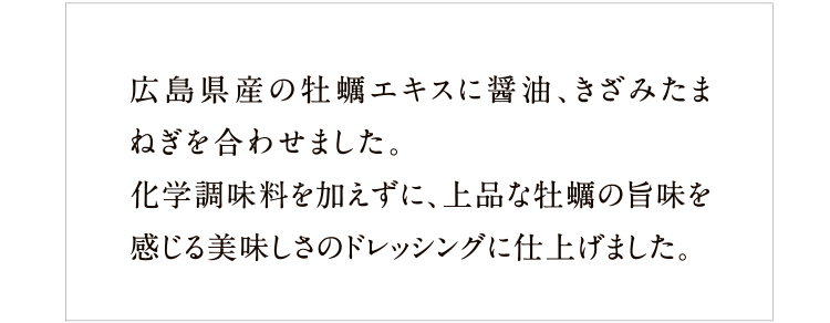 広島県産の牡蠣エキスに醤油、きざみたまねぎを合わせました。化学調味料を加えずに、上品な牡蠣の旨味を感じる美味しさのドレッシングに仕上げました。