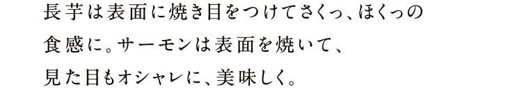 長芋は表面に焼き目をつけてさくっ、ほくっの食感に。サーモンは表面を焼いて、見た目もオシャレに、美味しく。