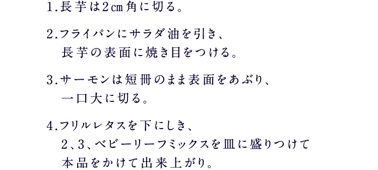 1.長芋は2㎝角に切る。2.フライパンにサラダ油を引き、長芋の表面に焼き目をつける。3.サーモンは短冊のまま表面をあぶり、一口大に切る。4.フリルレタスを下にしき、2、3、ベビーリーフミックスを皿に盛りつけて本品をかけて出来上がり。