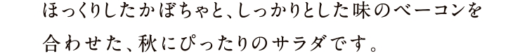 ほっくりしたかぼちゃと、しっかりとした味のベーコンを合わせた、秋にぴったりのサラダです。